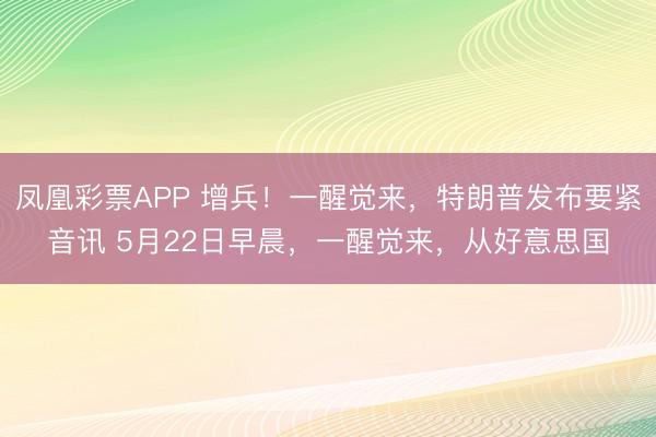 凤凰彩票APP 增兵！一醒觉来，特朗普发布要紧音讯 5月22日早晨，一醒觉来，从好意思国