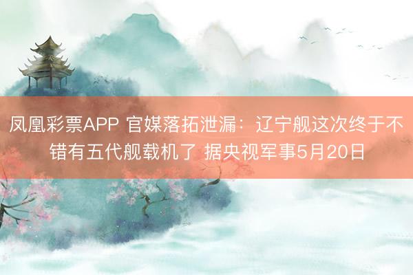 凤凰彩票APP 官媒落拓泄漏：辽宁舰这次终于不错有五代舰载机了 据央视军事5月20日