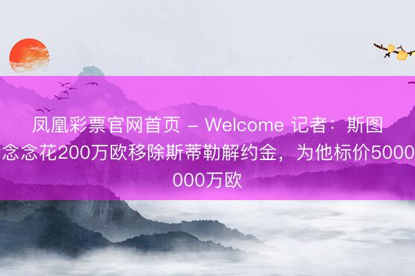 凤凰彩票官网首页 - Welcome 记者：斯图加特念念花200万欧移除斯蒂勒解约金，为他标价5000万欧