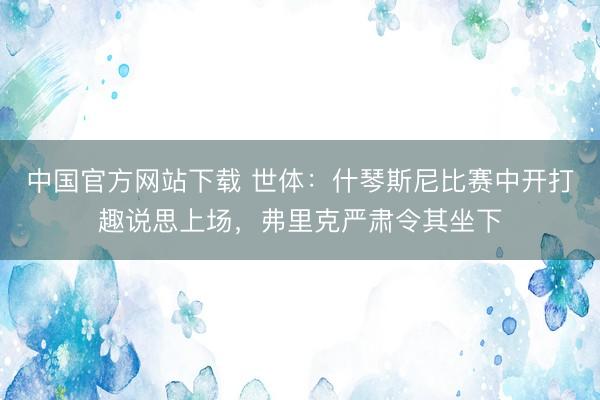 中国官方网站下载 世体：什琴斯尼比赛中开打趣说思上场，弗里克严肃令其坐下