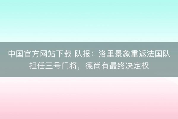 中国官方网站下载 队报：洛里景象重返法国队担任三号门将，德尚有最终决定权