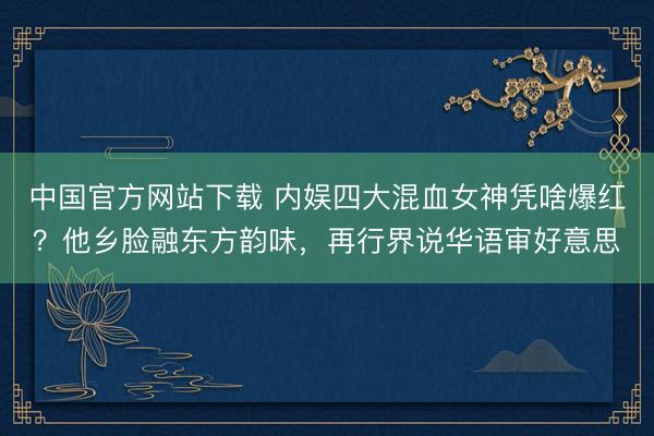 中国官方网站下载 内娱四大混血女神凭啥爆红？他乡脸融东方韵味，再行界说华语审好意思
