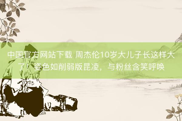 中国官方网站下载 周杰伦10岁大儿子长这样大了！姿色如削弱版昆凌，与粉丝含笑呼唤