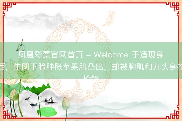 凤凰彩票官网首页 - Welcome 于适现身广西，生图下脸肿胀苹果肌凸出，却被胸肌和九头身抢镜