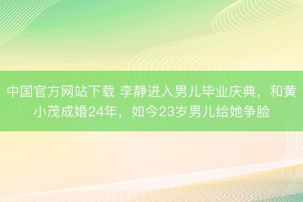 中国官方网站下载 李静进入男儿毕业庆典，和黄小茂成婚24年，如今23岁男儿给她争脸