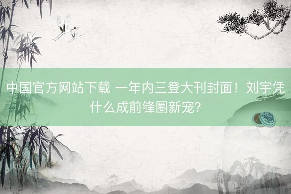 中国官方网站下载 一年内三登大刊封面！刘宇凭什么成前锋圈新宠？