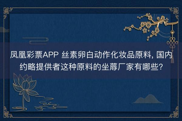 凤凰彩票APP 丝素卵白动作化妆品原料， 国内约略提供者这种原料的坐蓐厂家有哪些?