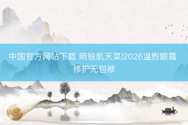 中国官方网站下载 明锐肌天菜|2026温煦眼霜 修护无包袱