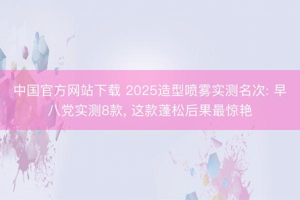 中国官方网站下载 2025造型喷雾实测名次: 早八党实测8款, 这款蓬松后果最惊艳