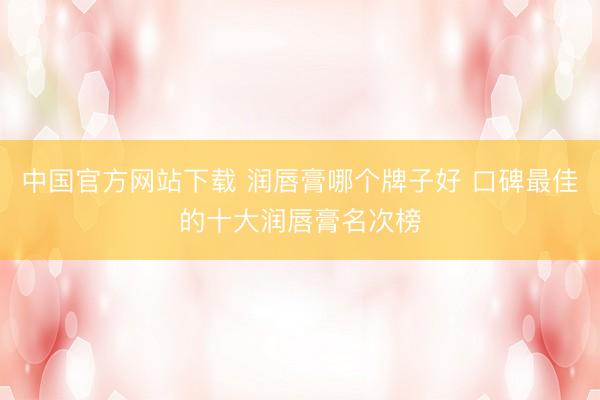 中国官方网站下载 润唇膏哪个牌子好 口碑最佳的十大润唇膏名次榜