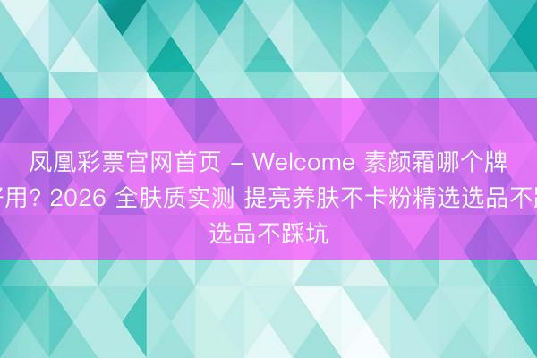 凤凰彩票官网首页 - Welcome 素颜霜哪个牌子好用? 2026 全肤质实测 提亮养肤不卡粉精选选品不踩坑