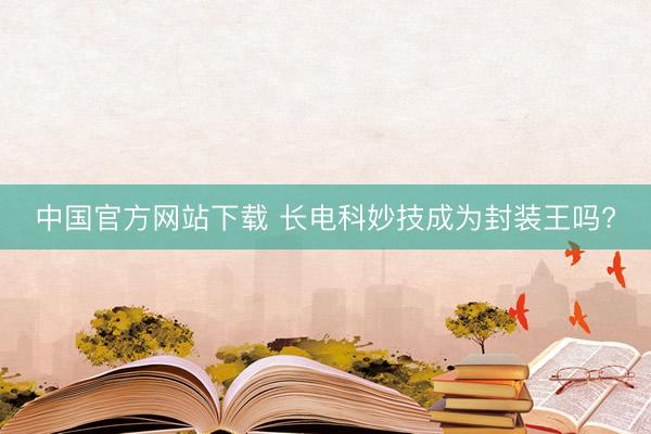 中国官方网站下载 长电科妙技成为封装王吗?
