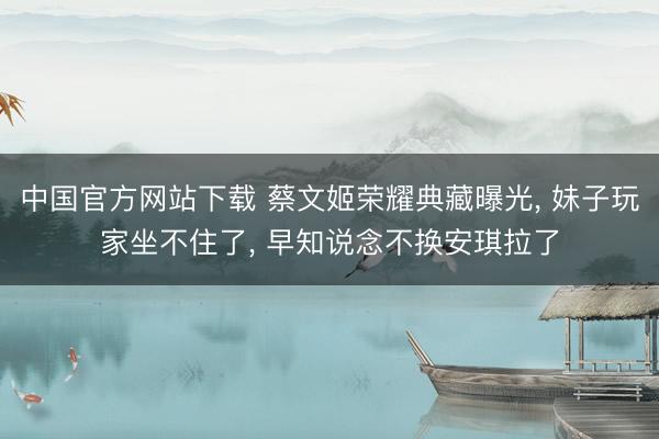中国官方网站下载 蔡文姬荣耀典藏曝光， 妹子玩家坐不住了， 早知说念不换安琪拉了