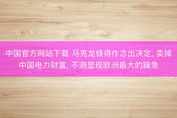中国官方网站下载 马克龙倏得作念出决定， 卖掉中国电力财富， 不测显现欧洲最大的躁急