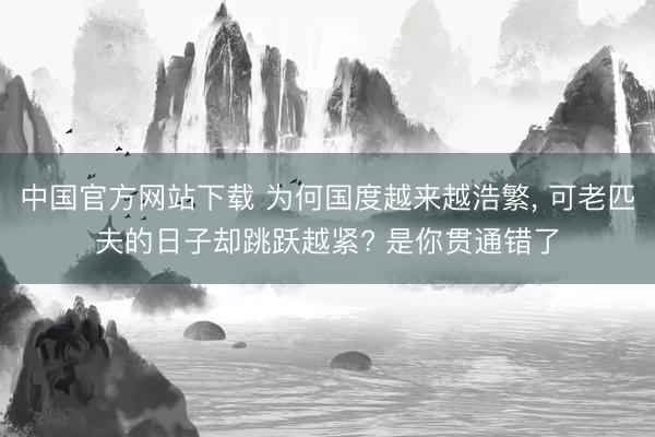 中国官方网站下载 为何国度越来越浩繁, 可老匹夫的日子却跳跃越紧? 是你贯通错了