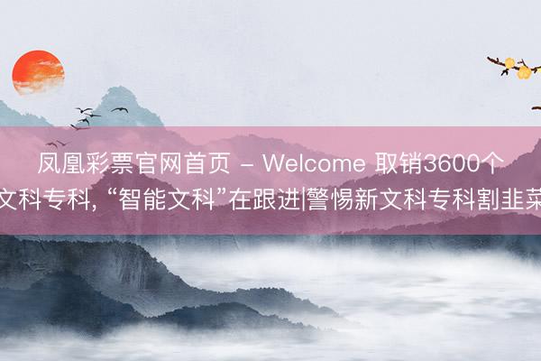 凤凰彩票官网首页 - Welcome 取销3600个文科专科， “智能文科”在跟进|警惕新文科专科割韭菜