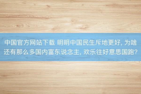中国官方网站下载 明明中国民生斥地更好， 为啥还有那么多国内富东说念主， 欢乐往好意思国跑?
