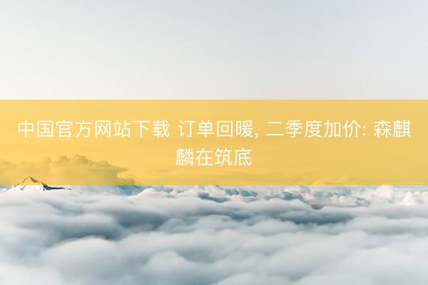 中国官方网站下载 订单回暖， 二季度加价: 森麒麟在筑底