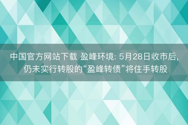 中国官方网站下载 盈峰环境: 5月28日收市后， 仍未实行转股的“盈峰转债”将住手转股