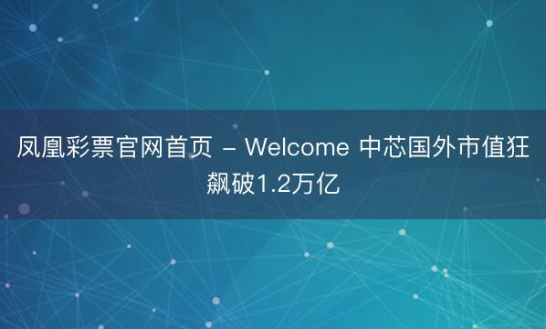凤凰彩票官网首页 - Welcome 中芯国外市值狂飙破1.2万亿