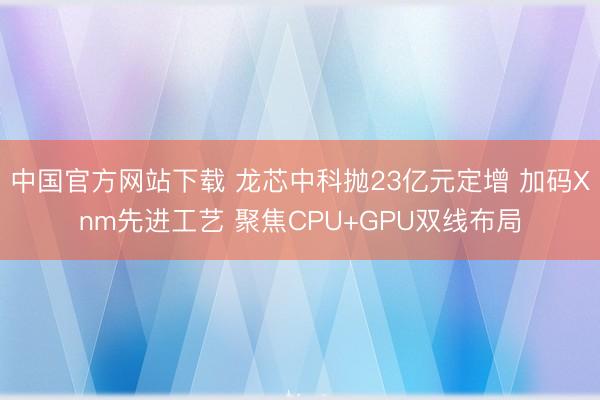 中国官方网站下载 龙芯中科抛23亿元定增 加码Xnm先进工艺 聚焦CPU+GPU双线布局