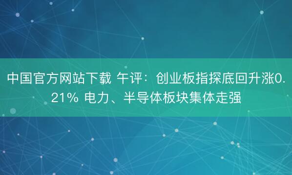 中国官方网站下载 午评：创业板指探底回升涨0.21% 电力、半导体板块集体走强