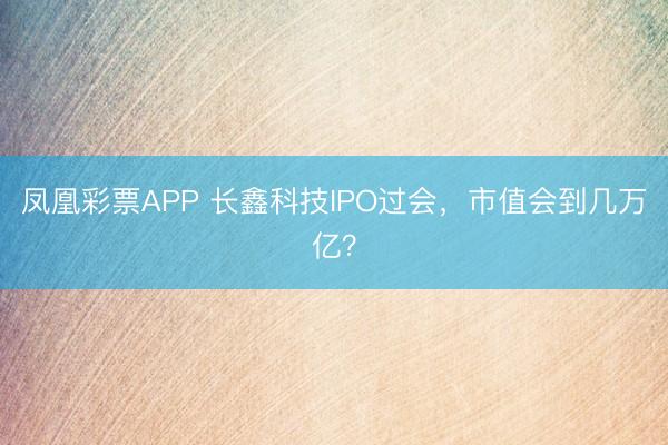 凤凰彩票APP 长鑫科技IPO过会,市值会到几万亿?