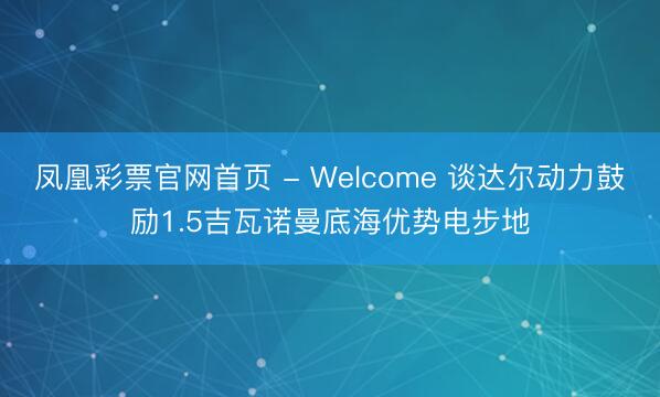 凤凰彩票官网首页 - Welcome 谈达尔动力鼓励1.5吉瓦诺曼底海优势电步地