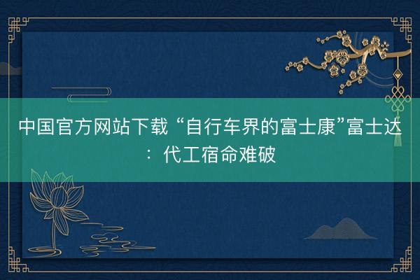 中国官方网站下载 “自行车界的富士康”富士达：代工宿命难破