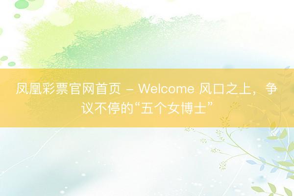 凤凰彩票官网首页 - Welcome 风口之上，争议不停的“五个女博士”