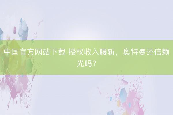 中国官方网站下载 授权收入腰斩，奥特曼还信赖光吗？