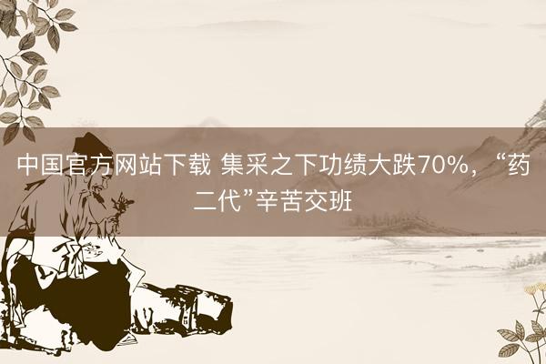 中国官方网站下载 集采之下功绩大跌70%，“药二代”辛苦交班