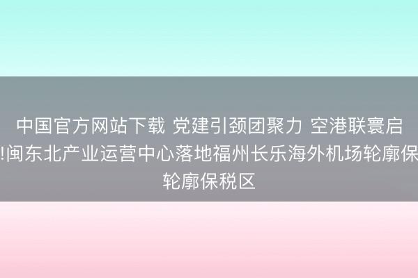 中国官方网站下载 党建引颈团聚力 空港联寰启新程!闽东北产业运营中心落地福州长乐海外机场轮廓保税区