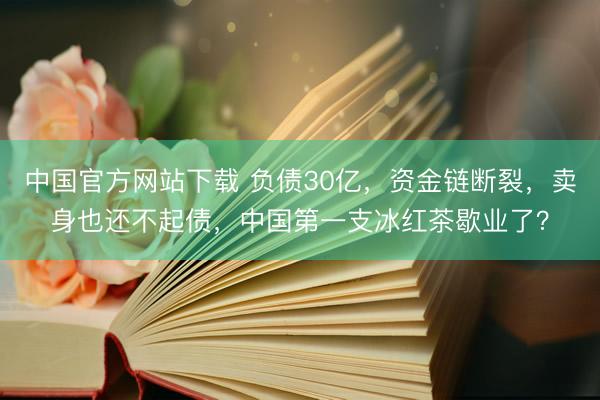 中国官方网站下载 负债30亿，资金链断裂，卖身也还不起债，中国第一支冰红茶歇业了？
