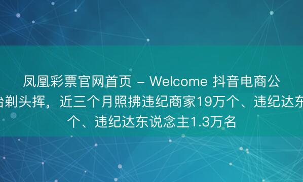 凤凰彩票官网首页 - Welcome 抖音电商公布耐用糜费品治剃头挥,近三个月照拂违纪商家19万个、违纪达东说念主1.3万名