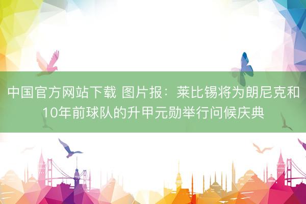 中国官方网站下载 图片报：莱比锡将为朗尼克和10年前球队的升甲元勋举行问候庆典