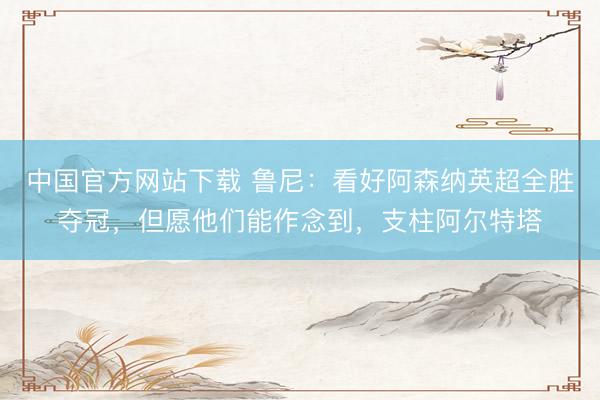 中国官方网站下载 鲁尼：看好阿森纳英超全胜夺冠，但愿他们能作念到，支柱阿尔特塔