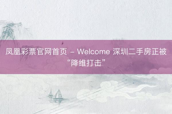 凤凰彩票官网首页 - Welcome 深圳二手房正被“降维打击”