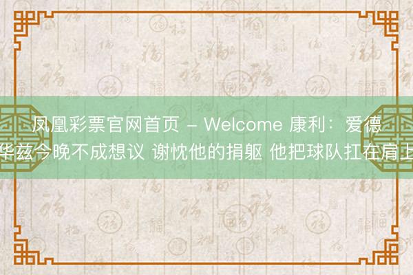 凤凰彩票官网首页 - Welcome 康利：爱德华兹今晚不成想议 谢忱他的捐躯 他把球队扛在肩上