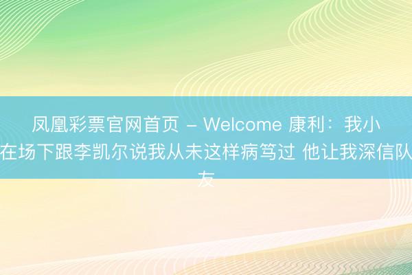 凤凰彩票官网首页 - Welcome 康利：我小节在场下跟李凯尔说我从未这样病笃过 他让我深信队友