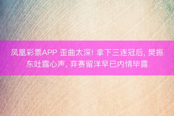 凤凰彩票APP 歪曲太深! 拿下三连冠后， 樊振东吐露心声， 弃赛留洋早已内情毕露