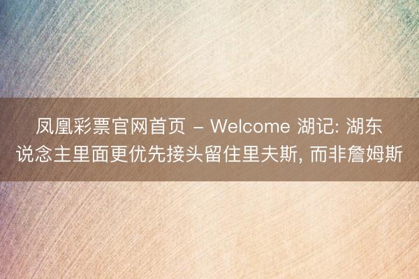 凤凰彩票官网首页 - Welcome 湖记: 湖东说念主里面更优先接头留住里夫斯， 而非詹姆斯