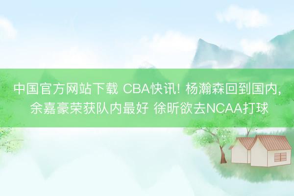 中国官方网站下载 CBA快讯! 杨瀚森回到国内， 余嘉豪荣获队内最好 徐昕欲去NCAA打球
