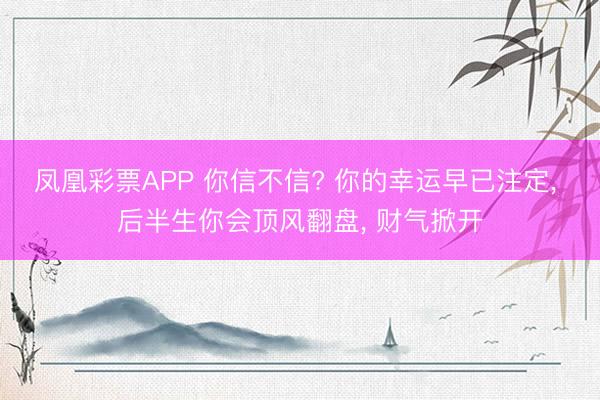 凤凰彩票APP 你信不信? 你的幸运早已注定， 后半生你会顶风翻盘， 财气掀开