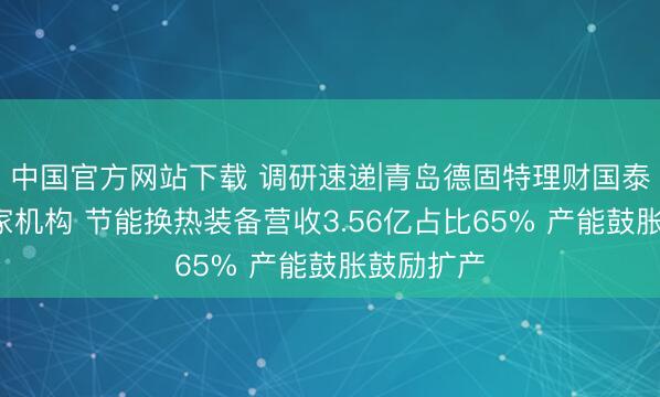 中国官方网站下载 调研速递|青岛德固特理财国泰海通等3家机构 节能换热装备营收3.56亿占比65% 产能鼓胀鼓励扩产