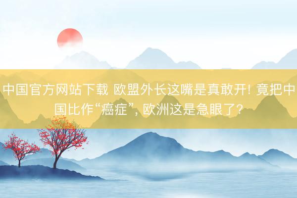 中国官方网站下载 欧盟外长这嘴是真敢开! 竟把中国比作“癌症”， 欧洲这是急眼了?