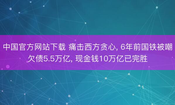 中国官方网站下载 痛击西方贪心， 6年前国铁被嘲欠债5.5万亿， 现金钱10万亿已完胜