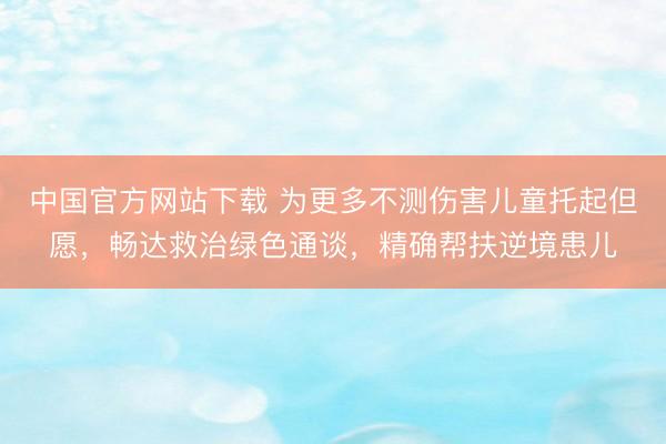 中国官方网站下载 为更多不测伤害儿童托起但愿，畅达救治绿色通谈，精确帮扶逆境患儿