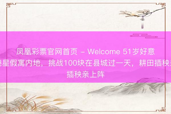 凤凰彩票官网首页 - Welcome 51岁好意思女港星假寓内地，挑战100块在县城过一天，耕田插秧亲上阵