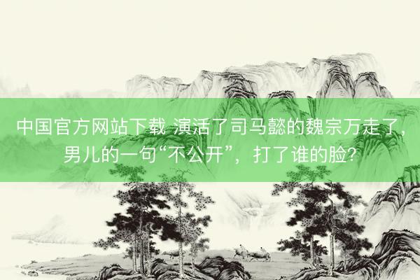 中国官方网站下载 演活了司马懿的魏宗万走了，男儿的一句“不公开”，打了谁的脸？